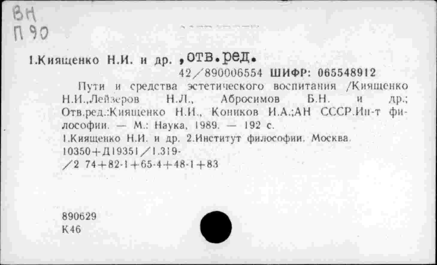 ﻿6П
(Ио	... т
1 .Киященко Н.И. и др. ,ОТВ.реД.
42/890006554 ШИФР: 065548912
Пути и средства эстетического воспитания /Киященко
H.	И.,Лейзеров	Н.Л., Абросимов Б.Н. и др.;
Отв.ред.:Киящёнко Н.И., Коников И.А.;АН СССР.Ин-т философии. — М.: Наука, 1989. — 192 с.
I.	Киященко Н.И. и др. 2.Институт философии. Москва
10350+Д19351/1.319-
/2 74 + 82-1+65-4-1-48-1 4-83
890629
К46